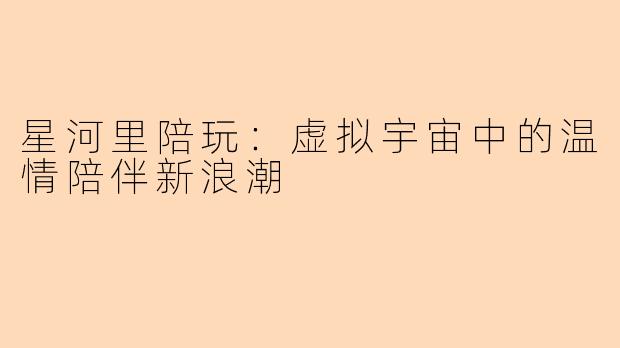 星河里陪玩：虚拟宇宙中的温情陪伴新浪潮