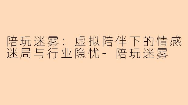 陪玩迷雾：虚拟陪伴下的情感迷局与行业隐忧-陪玩迷雾