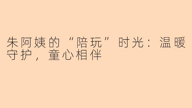 朱阿姨的“陪玩”时光：温暖守护，童心相伴