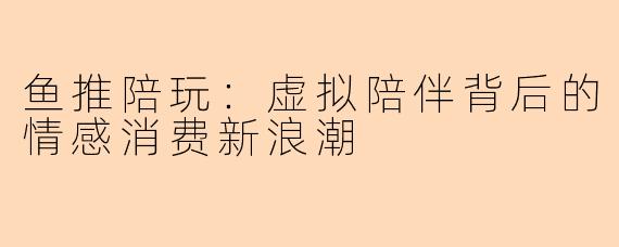 鱼推陪玩：虚拟陪伴背后的情感消费新浪潮