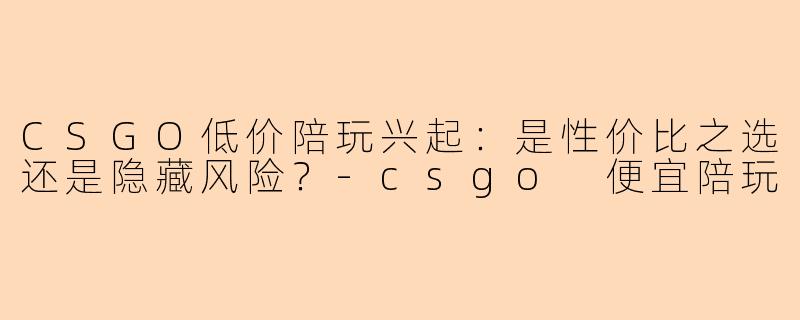 CSGO低价陪玩兴起：是性价比之选还是隐藏风险？-csgo 便宜陪玩
