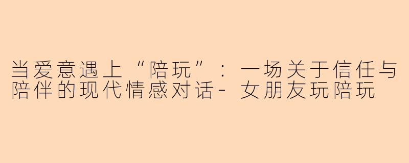 当爱意遇上“陪玩”：一场关于信任与陪伴的现代情感对话-女朋友玩陪玩