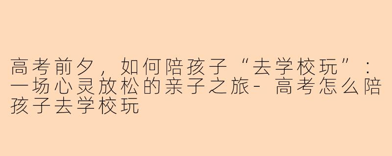 高考前夕，如何陪孩子“去学校玩”：一场心灵放松的亲子之旅-高考怎么陪孩子去学校玩