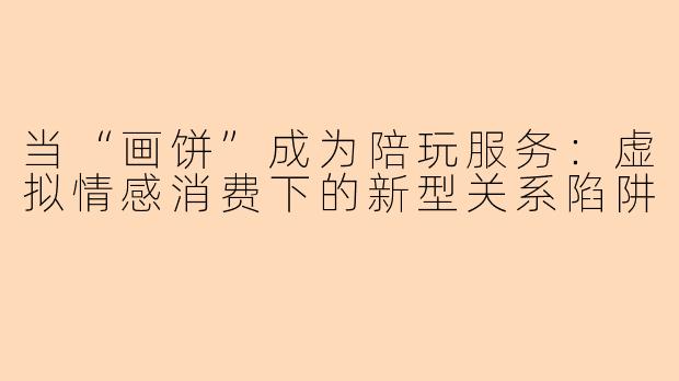 当“画饼”成为陪玩服务：虚拟情感消费下的新型关系陷阱