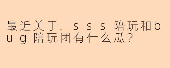 最近关于.sss陪玩和bug陪玩团有什么瓜？