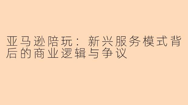 亚马逊陪玩：新兴服务模式背后的商业逻辑与争议