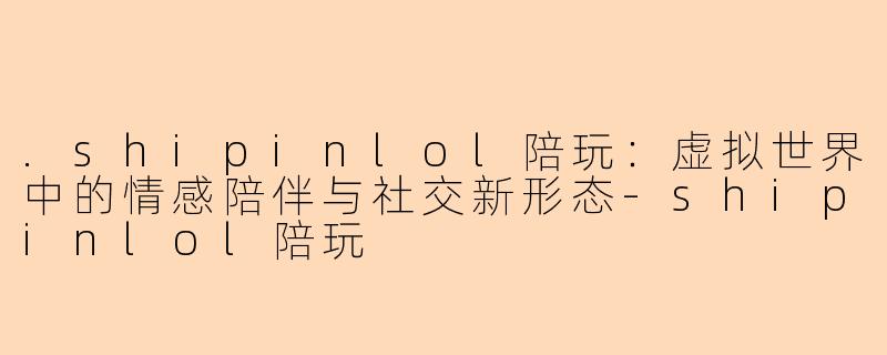 .shipinlol陪玩：虚拟世界中的情感陪伴与社交新形态-shipinlol陪玩