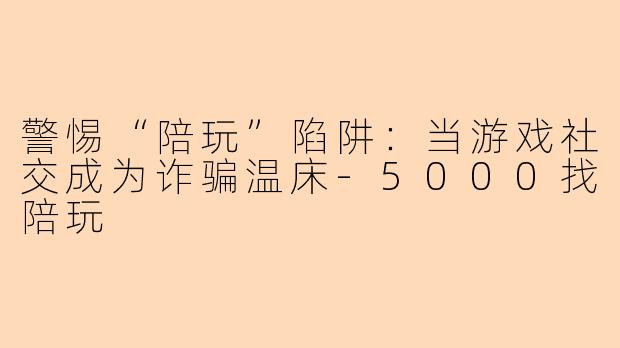 警惕“陪玩”陷阱：当游戏社交成为诈骗温床-5000找陪玩