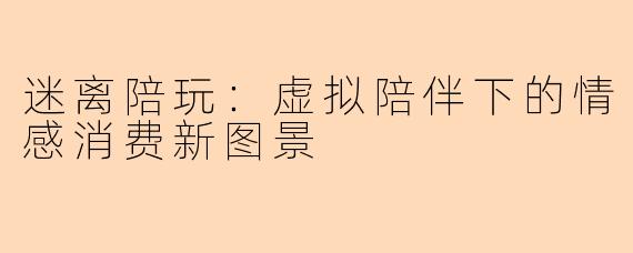 迷离陪玩：虚拟陪伴下的情感消费新图景