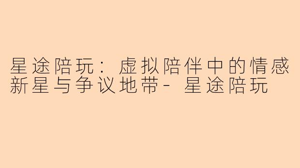 星途陪玩：虚拟陪伴中的情感新星与争议地带