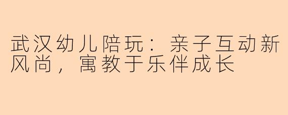 武汉幼儿陪玩：亲子互动新风尚，寓教于乐伴成长