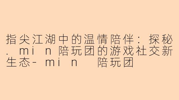 指尖江湖中的温情陪伴：探秘.min陪玩团的游戏社交新生态-min 陪玩团