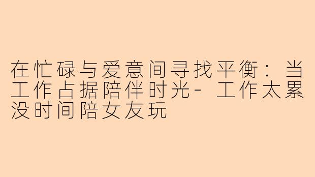 在忙碌与爱意间寻找平衡：当工作占据陪伴时光-工作太累没时间陪女友玩