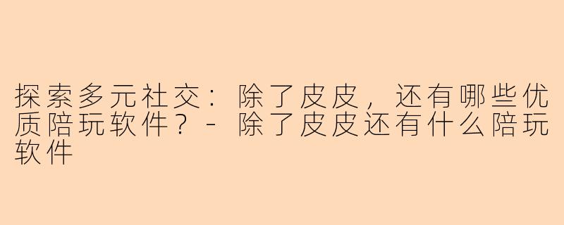 探索多元社交：除了皮皮，还有哪些优质陪玩软件？-除了皮皮还有什么陪玩软件