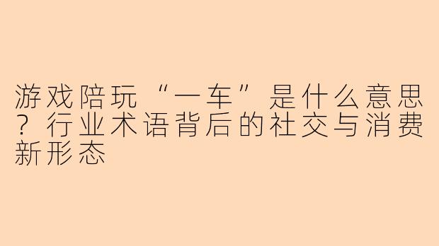 游戏陪玩“一车”是什么意思？行业术语背后的社交与消费新形态