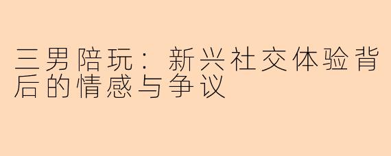 三男陪玩:新兴社交体验背后的情感与争议