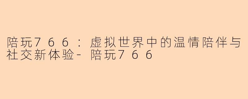 陪玩766:虚拟世界中的温情陪伴与社交新体验-陪玩766