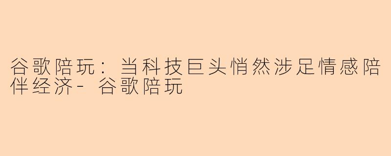 谷歌陪玩：当科技巨头悄然涉足情感陪伴经济-谷歌陪玩