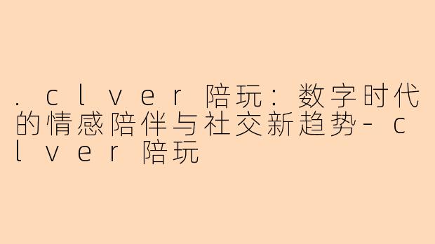 .clver陪玩：数字时代的情感陪伴与社交新趋势-clver陪玩