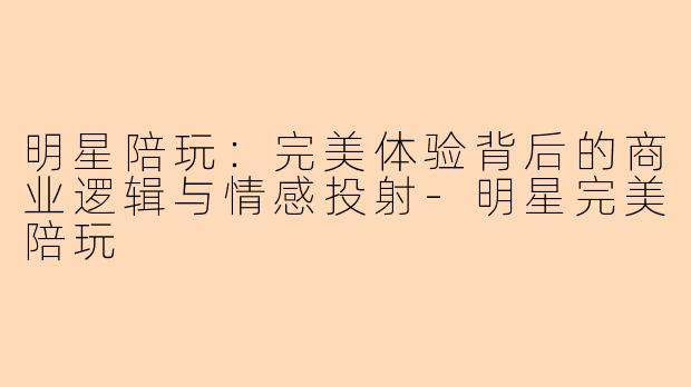 明星陪玩：完美体验背后的商业逻辑与情感投射-明星完美陪玩