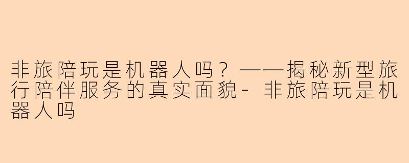 非旅陪玩是机器人吗？——揭秘新型旅行陪伴服务的真实面貌-非旅陪玩是机器人吗