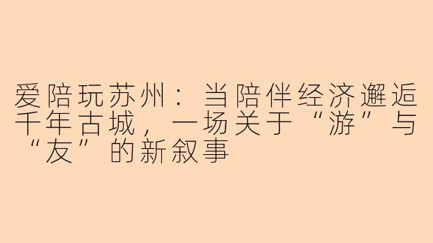 爱陪玩苏州：当陪伴经济邂逅千年古城，一场关于“游”与“友”的新叙事