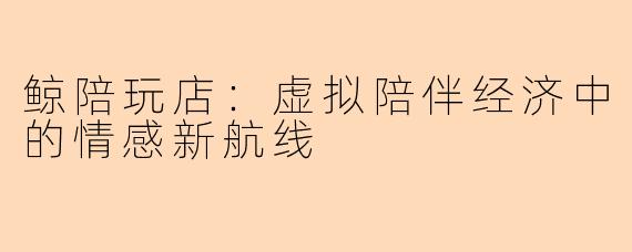 鲸陪玩店：虚拟陪伴经济中的情感新航线