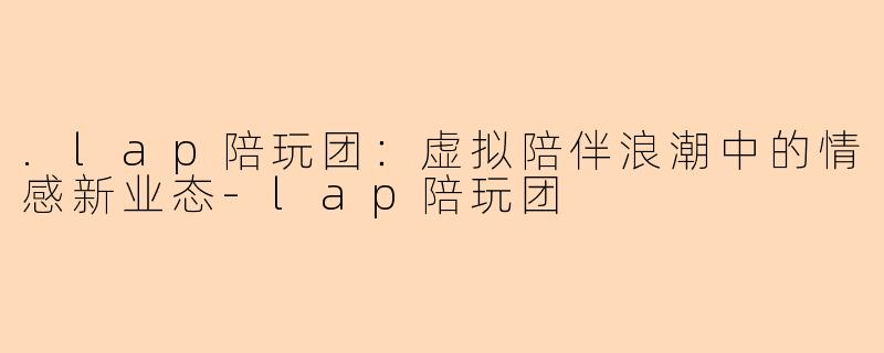 .lap陪玩团：虚拟陪伴浪潮中的情感新业态-lap陪玩团