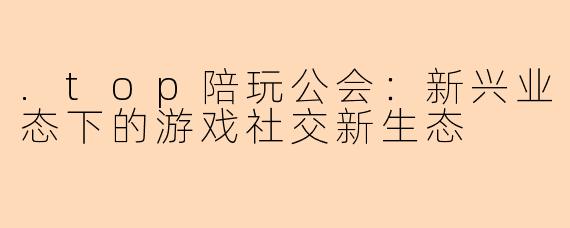 .top陪玩公会：新兴业态下的游戏社交新生态