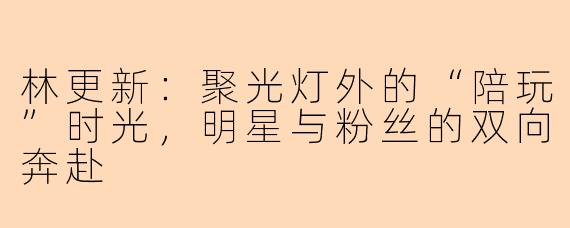 林更新:聚光灯外的“陪玩”时光,明星与粉丝的双向奔赴