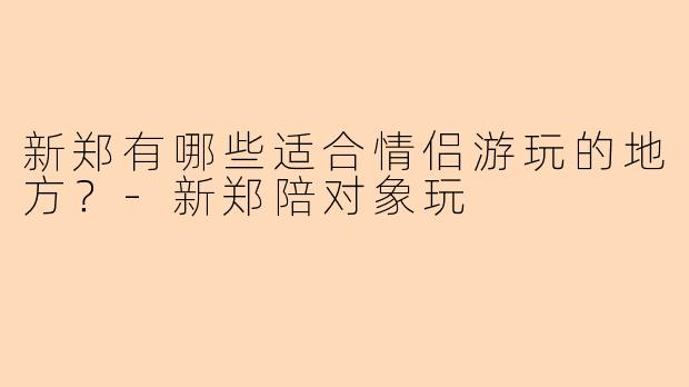 新郑有哪些适合情侣游玩的地方？