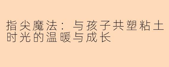 指尖魔法：与孩子共塑粘土时光的温暖与成长