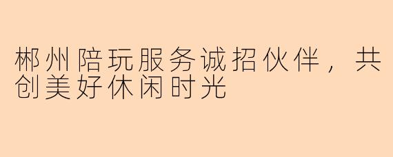 郴州陪玩服务诚招伙伴，共创美好休闲时光