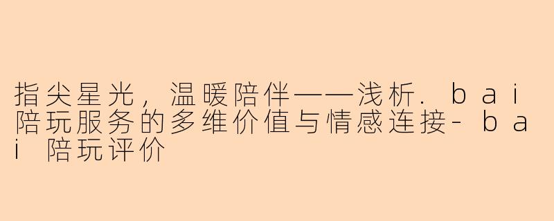 指尖星光，温暖陪伴——浅析.bai陪玩服务的多维价值与情感连接-bai陪玩评价