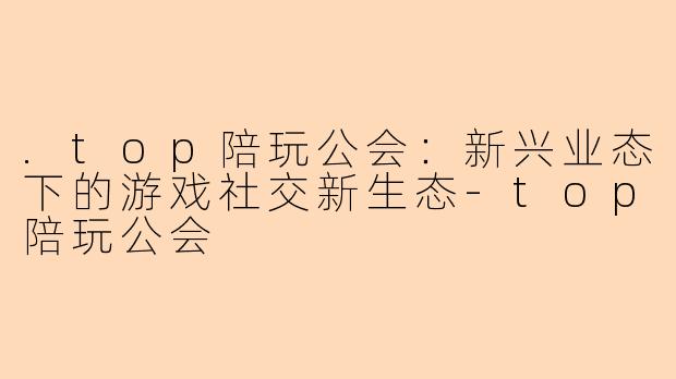 .top陪玩公会：新兴业态下的游戏社交新生态-top陪玩公会