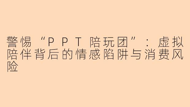 警惕“PPT陪玩团”：虚拟陪伴背后的情感陷阱与消费风险