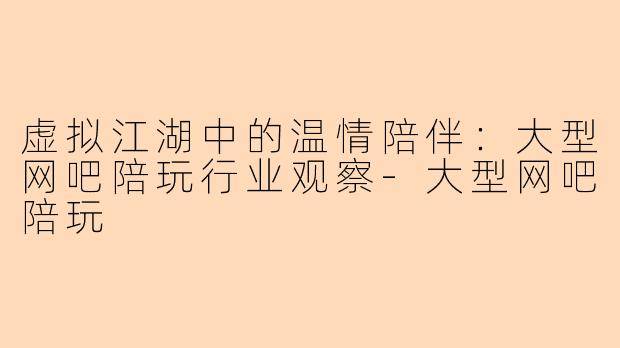 虚拟江湖中的温情陪伴:大型网吧陪玩行业观察-大型网吧陪玩
