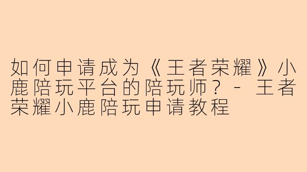 如何申请成为《王者荣耀》小鹿陪玩平台的陪玩师?-王者荣耀小鹿陪玩申请教程