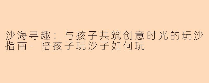 沙海寻趣:与孩子共筑创意时光的玩沙指南-陪孩子玩沙子如何玩