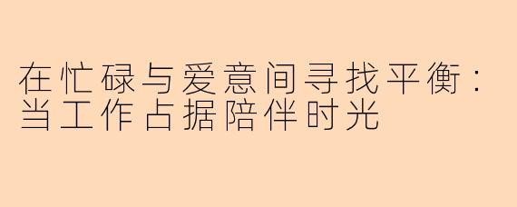 在忙碌与爱意间寻找平衡：当工作占据陪伴时光
