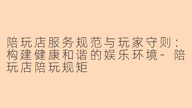 陪玩店服务规范与玩家守则:构建健康和谐的娱乐环境-陪玩店陪玩规矩