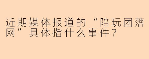 近期媒体报道的“陪玩团落网”具体指什么事件？