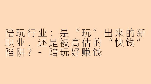 陪玩行业：是“玩”出来的新职业，还是被高估的“快钱”陷阱？-陪玩好赚钱