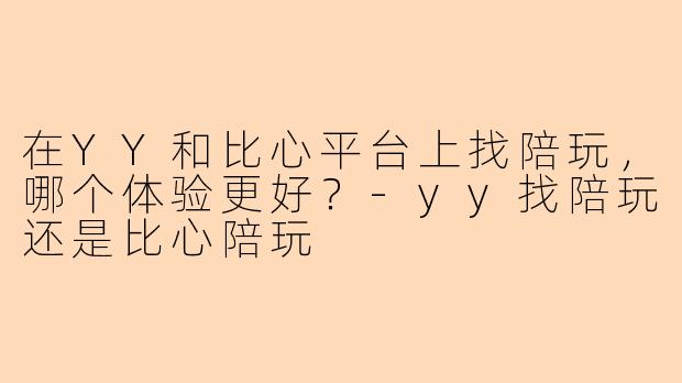 在YY和比心平台上找陪玩，哪个体验更好？-yy找陪玩还是比心陪玩