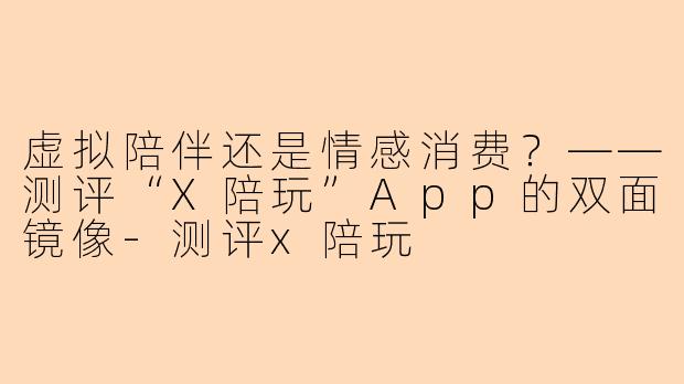 虚拟陪伴还是情感消费？——测评“X陪玩”App的双面镜像-测评x陪玩