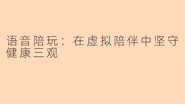 语音陪玩：在虚拟陪伴中坚守健康三观