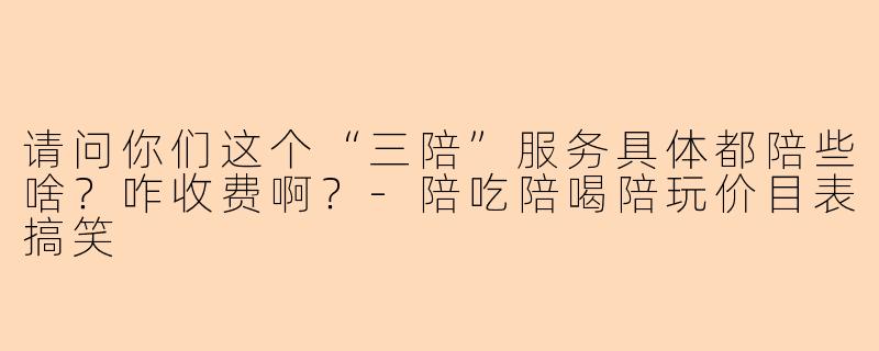 请问你们这个“三陪”服务具体都陪些啥？咋收费啊？-陪吃陪喝陪玩价目表搞笑