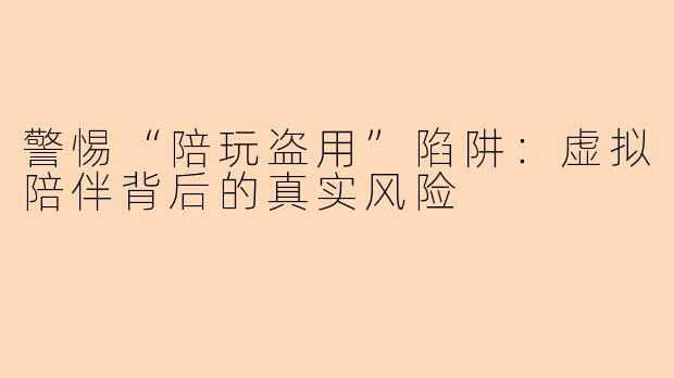 警惕“陪玩盗用”陷阱：虚拟陪伴背后的真实风险