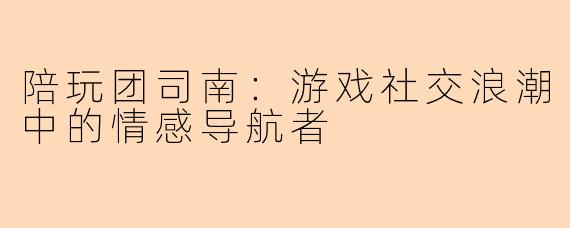 陪玩团司南：游戏社交浪潮中的情感导航者