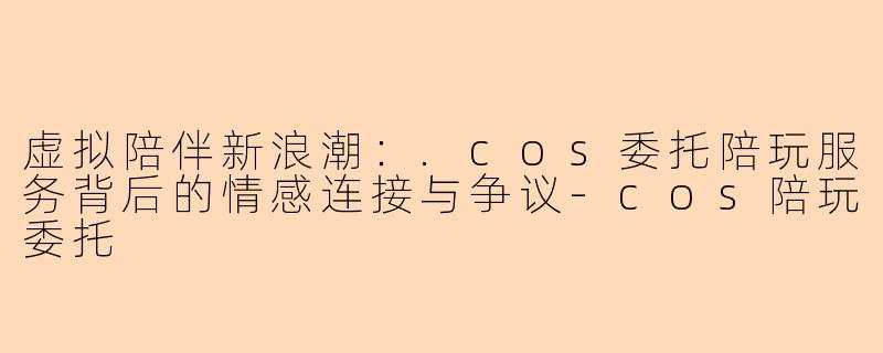虚拟陪伴新浪潮：.cos委托陪玩服务背后的情感连接与争议-cos陪玩委托